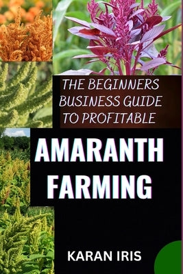 The Beginners Business Guide to Profitable Amaranth Farming: Cultivating Success: A Comprehensive Guide to Profitable Amaranth Farming for Beginners by Iris, Karan