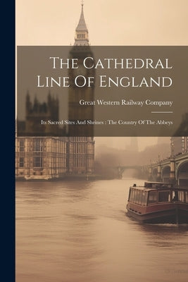 The Cathedral Line Of England: Its Sacred Sites And Shrines: The Country Of The Abbeys by Great Western Railway Company (Great