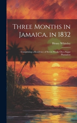 Three Months in Jamaica, in 1832: Comprising a Residence of Seven Weeks On a Sugar Plantation by Whiteley, Henry