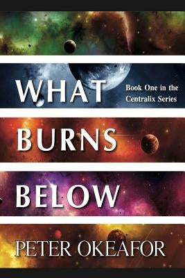 What Burns Below: Book One in the Centralix Series by Okeafor, Peter