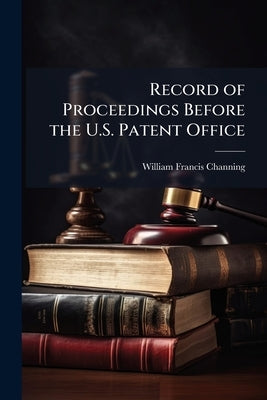 Record of Proceedings Before the U.S. Patent Office by Channing, William Francis
