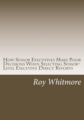How Senior Executives Make Poor Decisions When Selecting Senior-Level Executive Direct Reports: Conversations with Fortune 500 Leaders Reveal the Use by Whitmore Ph. D., Roy C.