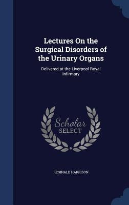 Lectures On the Surgical Disorders of the Urinary Organs: Delivered at the Liverpool Royal Infirmary by Harrison, Reginald