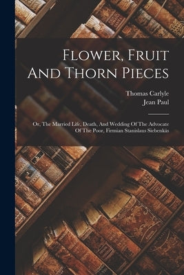 Flower, Fruit And Thorn Pieces: Or, The Married Life, Death, And Wedding Of The Advocate Of The Poor, Firmian Stanislaus Siebenkäs by Paul, Jean