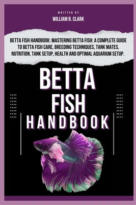 Betta Fish Handbook: Betta Fish Handbook: Mastering Betta Fish: A Complete Guide To Betta Fish Care, Breeding Techniques, Tank Mates, Nutri by B. Clark, William