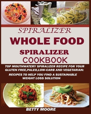 The Whole Food Spiralizer Cookbook: Top Mouth Watery Spiralizer Recipes for Your Gluten Free, Paleo, Low Carb and Vegetarian: Recipes to Help You Find by Moore, Betty