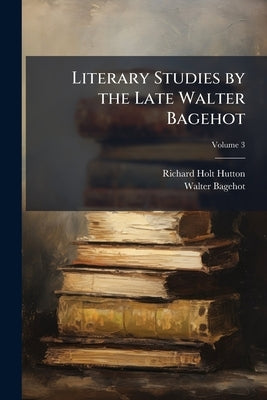 Literary Studies by the Late Walter Bagehot; Volume 3 by Hutton, Richard Holt