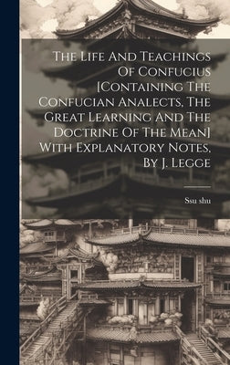 The Life And Teachings Of Confucius [containing The Confucian Analects, The Great Learning And The Doctrine Of The Mean] With Explanatory Notes, By J. by Shu, Ssu