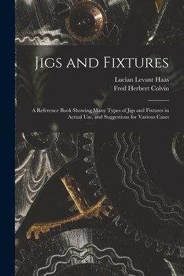 Jigs and Fixtures: A Reference Book Showing Many Types of Jigs and Fixtures in Actual Use, and Suggestions for Various Cases by Colvin, Fred Herbert