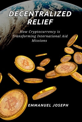 Decentralized Relief, How Cryptocurrency is Transforming International Aid Missions: How Cryptocurrency is Transforming International Aid Missions by Joseph, Emmanuel
