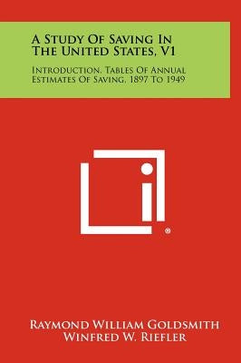 A Study of Saving in the United States, V1: Introduction, Tables of Annual Estimates of Saving, 1897 to 1949 by Goldsmith, Raymond William