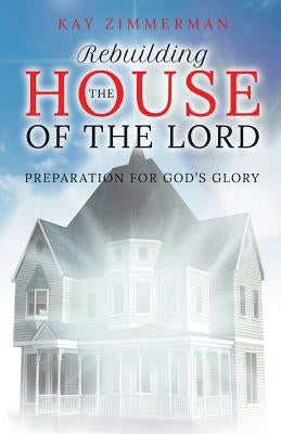 Rebuilding the House of the Lord: Preparation for God's Glory by Zimmerman, Kay