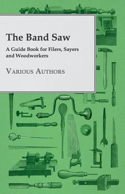 The Band Saw - A Guide Book for Filers, Sayers and Woodworkers by Various