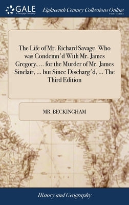 The Life of Mr. Richard Savage. Who was Condemn'd With Mr. James Gregory, ... for the Murder of Mr. James Sinclair, ... but Since Discharg'd, ... The by Beckingham