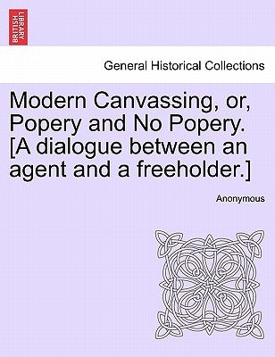 Modern Canvassing, Or, Popery and No Popery. [a Dialogue Between an Agent and a Freeholder.] by Anonymous