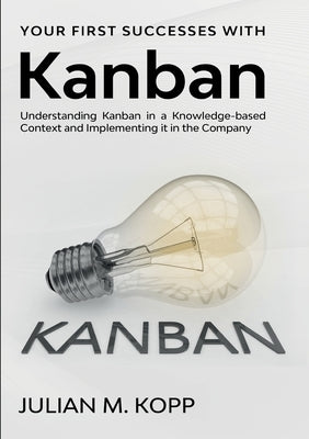 Your First Successes with Kanban: Understanding Kanban in a Knowledge-based Context and Implementing it in the Company by Kopp, Julian M.