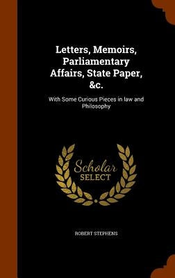 Letters, Memoirs, Parliamentary Affairs, State Paper, &c.: With Some Curious Pieces in law and Philosophy by Stephens, Robert
