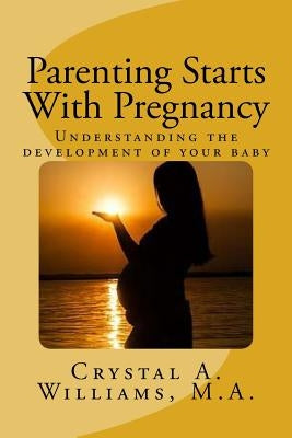 Parenting Starts With Pregnancy: Understanding the development of your baby by Williams M. a., Crystal a.