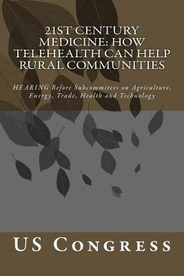 21st Century Medicine: HOW TELEHEALTH CAN HELP RURAL COMMUNITIES: HEARING Before Subcommitees on Agriculture, Energy, Trade, Health and Technology by Congress, Us
