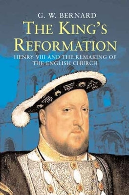 The King's Reformation: Henry VIII and the Remaking of the English Church by Bernard, G. W.