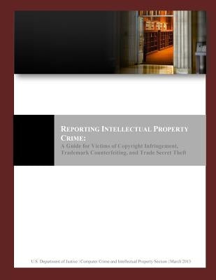 Reporting Intellectual Property Crime: A Guide for Victims of Copyright Infringement, Trademark Counterfeiting, and Trade Secret Theft by U. S. Department of Justice