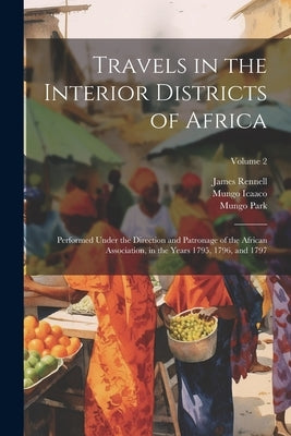 Travels in the Interior Districts of Africa: Performed Under the Direction and Patronage of the African Association, in the Years 1795, 1796, and 1797 by Rennell, James