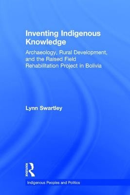 Inventing Indigenous Knowledge: Archaeology, Rural Development and the Raised Field Rehabilitation Project in Bolivia by Swartley, Lynn