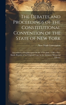 The Debates and Proceedings of the Constitutional Convention of the State of New York: Assembled at Poughkeepsie On the 17Th June, 1788. a Fac-Simile by Convention, New York