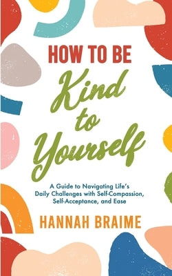 How to Be Kind to Yourself: A Guide to Navigating Life's Daily Challenges with Self-Compassion, Self-Acceptance, and Ease by Braime, Hannah