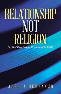 Relationship Not Religion: Put God First Both in Private and in Public by Okubanjo, Adeola