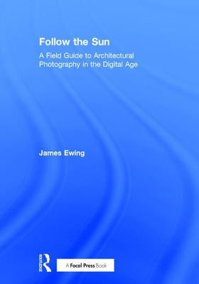 Follow the Sun: A Field Guide to Architectural Photography in the Digital Age by Ewing, James