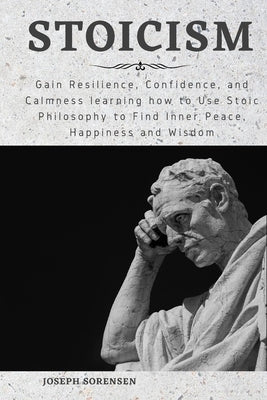 Stoicism: Gain Resilience, Confidence, and Calmness learning how to Use Stoic Philosophy to Find Inner Peace, Happiness and Wisd by Sorensen, Joseph