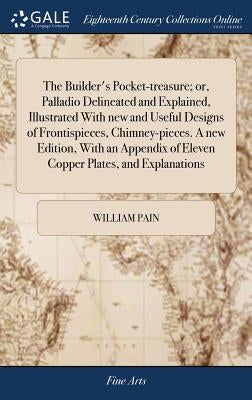 The Builder's Pocket-treasure; or, Palladio Delineated and Explained, Illustrated With new and Useful Designs of Frontispieces, Chimney-pieces. A new by Pain, William