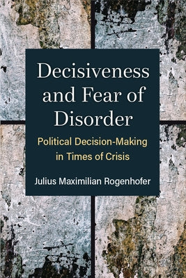 Decisiveness and Fear of Disorder: Political Decision-Making in Times of Crisis by Rogenhofer, Julius Maximilian