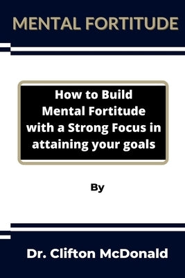 Mental Fortitude: How to build mental fortitude with a strong focus in attaining your goals by McDonald, Clifton