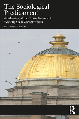 The Sociological Predicament: Academia and the Contradictions of Working Class Consciousness by Thomas, Alexander