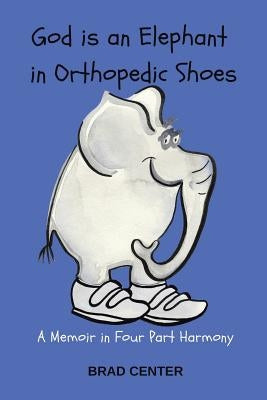 God Is an Elephant in Orthopedic Shoes: A Memoir in Four Part Harmony by Center, Brad