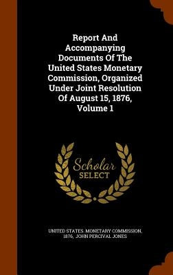 Report And Accompanying Documents Of The United States Monetary Commission, Organized Under Joint Resolution Of August 15, 1876, Volume 1 by United States Monetary Commission