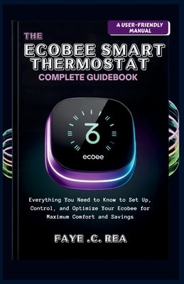 The Ecobee Smart Thermostat Complete Guidebook: A USER-FRIENDLY MANUAL: Everything You Need to Know to Set Up, Control, and Optimize Your Ecobee for M by C. Rea, Faye