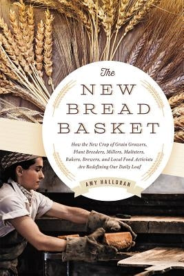 The New Bread Basket: How the New Crop of Grain Growers, Plant Breeders, Millers, Maltsters, Bakers, Brewers, and Local Food Activists Are R by Halloran, Amy