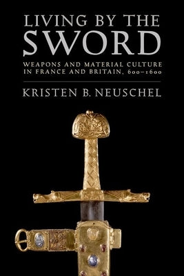 Living by the Sword: Weapons and Material Culture in France and Britain, 600-1600 by Neuschel, Kristen Brooke