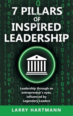 7 Pillars of Inspired Leadership: Leadership through an entrepreneur's eyes, influenced by Legendary Leaders by Hartmann, Larry
