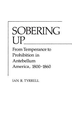 Sobering Up: From Temperance to Prohibition in Antebellum America, 1800-1860 by Tyrrell, Ian R.