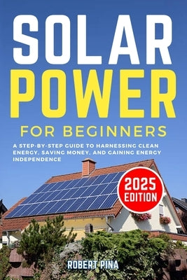 Solar Power For Beginners: A Step-by-Step Guide to Harnessing Clean Energy, Saving Money, and Gaining Energy Independence by Pina, Robert