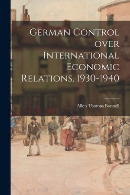 German Control Over International Economic Relations, 1930-1940 by Bonnell, Allen Thomas 1912-
