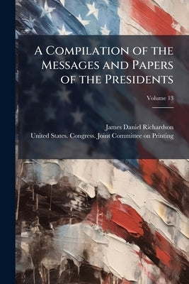 A Compilation of the Messages and Papers of the Presidents; Volume 13 by Richardson, James Daniel