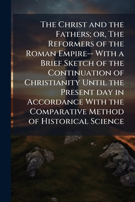 The Christ and the Fathers; or, The Reformers of the Roman Empire-- With a Brief Sketch of the Continuation of Christianity Until the Present day in A by Anonymous