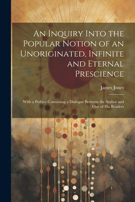 An Inquiry Into the Popular Notion of an Unoriginated, Infinite and Eternal Prescience: With a Preface Containing a Dialogue Between the Author and On by Jones, James