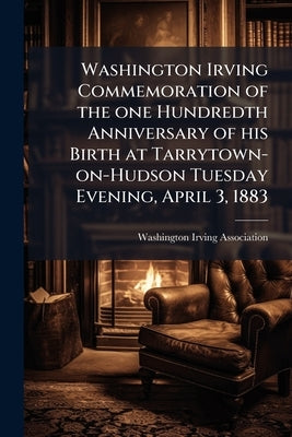 Washington Irving Commemoration of the one Hundredth Anniversary of his Birth at Tarrytown-on-Hudson Tuesday Evening, April 3, 1883 by Washington Irving Association (Tarrytown