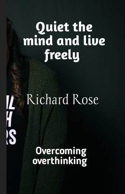 Quiet the mind and live freely: Overcoming overthinking by Rose, Richard